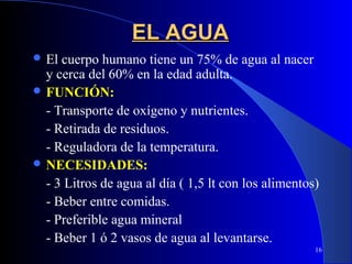 EL AGUA
 El cuerpo humano tiene un 75% de agua al nacer
  y cerca del 60% en la edad adulta.
 FUNCIÓN:
  - Transporte de oxígeno y nutrientes.
  - Retirada de residuos.
  - Reguladora de la temperatura.
 NECESIDADES:
  - 3 Litros de agua al día ( 1,5 lt con los alimentos)
  - Beber entre comidas.
  - Preferible agua mineral
  - Beber 1 ó 2 vasos de agua al levantarse.
                                                      16
 