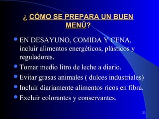 ¿ CÓMO SE PREPARA UN BUEN
             MENÚ?
 EN  DESAYUNO, COMIDA Y CENA,
  incluir alimentos energéticos, plásticos y
  reguladores.
 Tomar medio litro de leche a diario.
 Evitar grasas animales ( dulces industriales)
 Incluir diariamente alimentos ricos en fibra.
 Excluir colorantes y conservantes.

                                              23
 