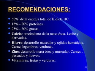 RECOMENDACIONES:
 50%   de la energía total de la dieta HC.
 15% - 20% proteínas.
 25% - 30% grasas.
 Calcio: crecimiento de la masa ósea. Leche y
  derivados.
 Hierro: desarrollo muscular y tejidos hemáticos.
  Carne, legumbres, verduras.
 Zinc: desarrollo masa ósea y muscular. Carnes ,
  pescados y huevos.
 Vitaminas: frutas y verduras.

                                                     30
 