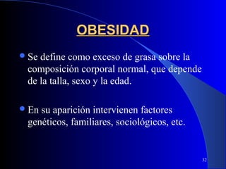 OBESIDAD
 Sedefine como exceso de grasa sobre la
 composición corporal normal, que depende
 de la talla, sexo y la edad.

 Ensu aparición intervienen factores
 genéticos, familiares, sociológicos, etc.


                                             32
 