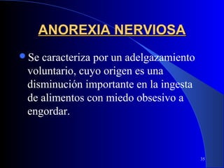 ANOREXIA NERVIOSA
Se caracteriza por un adelgazamiento
 voluntario, cuyo origen es una
 disminución importante en la ingesta
 de alimentos con miedo obsesivo a
 engordar.



                                        35
 