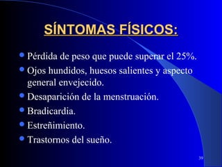 SÍNTOMAS FÍSICOS:
 Pérdida de peso que puede superar el 25%.
 Ojos hundidos, huesos salientes y aspecto
  general envejecido.
 Desaparición de la menstruación.
 Bradicardia.
 Estreñimiento.
 Trastornos del sueño.

                                              39
 
