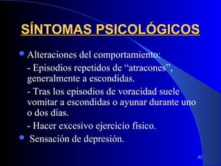 SÍNTOMAS PSICOLÓGICOS
 Alteraciones del comportamiento:
 - Episodios repetidos de “atracones”,
 generalmente a escondidas.
 - Tras los episodios de voracidad suele
 vomitar a escondidas o ayunar durante uno
 o dos días.
 - Hacer excesivo ejercicio físico.
 Sensación de depresión.

                                             42
 