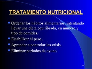 TRATAMIENTO NUTRICIONAL
 Ordenar  los hábitos alimentarios, intentando
  llevar una dieta equilibrada, en número y
  tipo de comidas.
 Estabilizar el peso.
 Aprender a controlar las crisis.
 Eliminar períodos de ayuno.



                                              44
 