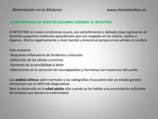 LA IMPORTANCIA DE NUESTRO SEGUNDO CEREBRO: EL INTESTINO
El INTESTINO en malas condiciones (sucio, con estreñimiento o dañado) deja ingresar en el
torrente sanguíneo moléculas perjudiciales que son cargadas en las células, tejidos y
órganos. Afecta negativamente a nivel mental y emocional porque envía señales al cerebro.
Esto ocasiona:
-Respuesta inflamatoria de tendones y músculos
-Disfunción de las células y enzimas
-Aumento de la sensibilidad al dolor
-Alteraciones en la secreción de neuropéptidos y hormonas con trastornos del sueño.
Los análisis clínicos salen normales y las radiografías musculares dan un estado general
normal por eso es difícil de diagnosticar.
Pero se desarrolla en la edad adulta sólo cuando ya ha habido una acumulación suficiente
de residuos que declara la enfermedad.
Alimentación en la Madurez www.mariamedina.es
 