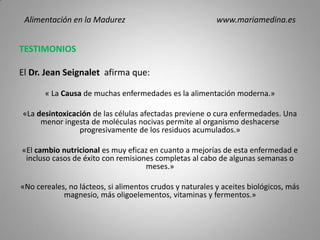 TESTIMONIOS
El Dr. Jean Seignalet afirma que:
« La Causa de muchas enfermedades es la alimentación moderna.»
«La desintoxicación de las células afectadas previene o cura enfermedades. Una
menor ingesta de moléculas nocivas permite al organismo deshacerse
progresivamente de los residuos acumulados.»
«El cambio nutricional es muy eficaz en cuanto a mejorías de esta enfermedad e
incluso casos de éxito con remisiones completas al cabo de algunas semanas o
meses.»
«No cereales, no lácteos, si alimentos crudos y naturales y aceites biológicos, más
magnesio, más oligoelementos, vitaminas y fermentos.»
Alimentación en la Madurez www.mariamedina.es
 