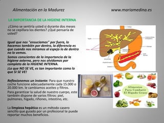 LA IMPORTANCIA DE LA HIGIENE INTERNA
¿Cómo se sentiría usted si durante dos meses
no se cepillara los dientes? ¿Qué pensaría de
usted?
Igual que nos "ensuciamos" por fuera, lo
hacemos también por dentro, la diferencia es
que cuando nos miramos al espejo lo de dentro
no lo vemos.
Somos conscientes de la importancia de la
higiene externa, pero nos olvidamos por
completo de la HIGIENE INTERNA.
¡Lo que NO SE VE, es tan importante como lo
que SI SE VE!
Reflexionemos un instante: Para que nuestro
coche funcione adecuadamente cada 15.000 o
20.000 km. le cambiamos aceites y filtros.
Para garantizar la salud de nuestro cuerpo, este
también dispone de varios filtros: piel,
pulmones, hígado, riñones, intestino, etc.
La limpieza hepática es un método casero
sencillo que guiado por un profesional te puede
reportar muchos beneficios.
Alimentación en la Madurez www.mariamedina.es
 