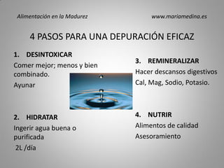 4 PASOS PARA UNA DEPURACIÓN EFICAZ
1. DESINTOXICAR
Comer mejor; menos y bien
combinado.
Ayunar
2. HIDRATAR
Ingerir agua buena o
purificada
2L /día
3. REMINERALIZAR
Hacer descansos digestivos
Cal, Mag, Sodio, Potasio.
4. NUTRIR
Alimentos de calidad
Asesoramiento
Alimentación en la Madurez www.mariamedina.es
 