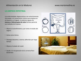 LA LIMPIEZA INTESTINAL
Las enfermedades degenerativas van estrechamente
vinculadas a la intoxicación crónica que empieza en
el intestino y el hígado. La práctica regular de
enemas o hidroterapias de colon forman parte de
sus métodos de limpieza.
• Mejora el estreñimiento y por tanto el estado del
órgano.
• Actúa como tónico.
• Despega desechos y toxinas adheridas por largo
tiempo.
• Mejora el estado de la piel.
• Ayuda a la recuperación de la correcta flora
bacteriana
Alimentación en la Madurez www.mariamedina.es
 