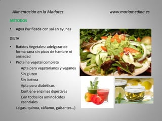 MÉTODOS
• Agua Purificada con sal en ayunas
DIETA
• Batidos Vegetales: adelgazar de
forma sana sin picos de hambre ni
ansiedad
• Proteína vegetal completa
Apta para vegetarianos y veganos
Sin gluten
Sin lactosa
Apta para diabéticos
Contiene enzimas digestivas
Con todos los aminoácidos
esenciales
(algas, quinoa, cáñamo, guisantes…)
Alimentación en la Madurez www.mariamedina.es
 
