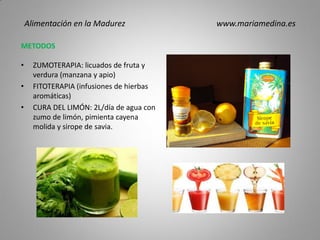 METODOS
• ZUMOTERAPIA: licuados de fruta y
verdura (manzana y apio)
• FITOTERAPIA (infusiones de hierbas
aromáticas)
• CURA DEL LIMÓN: 2L/día de agua con
zumo de limón, pimienta cayena
molida y sirope de savia.
Alimentación en la Madurez www.mariamedina.es
 