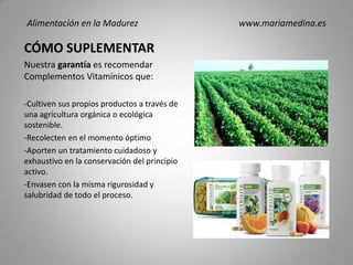 CÓMO SUPLEMENTAR
Nuestra garantía es recomendar
Complementos Vitamínicos que:
-Cultiven sus propios productos a través de
una agricultura orgánica o ecológica
sostenible.
-Recolecten en el momento óptimo
-Aporten un tratamiento cuidadoso y
exhaustivo en la conservación del principio
activo.
-Envasen con la misma rigurosidad y
salubridad de todo el proceso.
Alimentación en la Madurez www.mariamedina.es
 