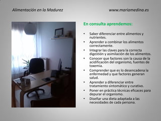 En consulta aprendemos:
• Saber diferenciar entre alimentos y
nutrientes.
• Aprender a combinar los alimentos
correctamente.
• Integrar las claves para la correcta
digestión y asimilación de los alimentos.
• Conocer que factores son la causa de la
acidificación del organismo, fuentes de
toxemia.
• Comprender que es lo desencadena la
enfermedad y que factores generan
salud.
• Aprender a diferenciar entre
tratamiento sintomático y curativo.
• Poner en práctica técnicas eficaces para
depurar el organismo.
• Diseñar una dieta adaptada a las
necesidades de cada persona.
Alimentación en la Madurez www.mariamedina.es
 