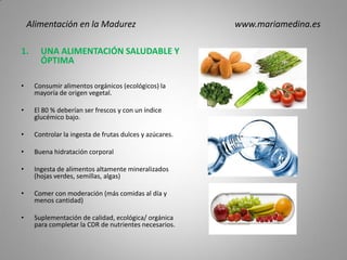 1. UNA ALIMENTACIÓN SALUDABLE Y
ÓPTIMA
• Consumir alimentos orgánicos (ecológicos) la
mayoría de origen vegetal.
• El 80 % deberían ser frescos y con un índice
glucémico bajo.
• Controlar la ingesta de frutas dulces y azúcares.
• Buena hidratación corporal
• Ingesta de alimentos altamente mineralizados
(hojas verdes, semillas, algas)
• Comer con moderación (más comidas al día y
menos cantidad)
• Suplementación de calidad, ecológica/ orgánica
para completar la CDR de nutrientes necesarios.
Alimentación en la Madurez www.mariamedina.es
 