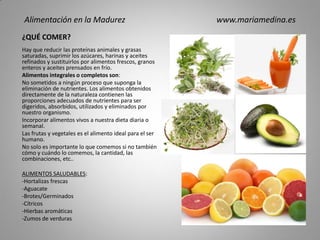 ¿QUÉ COMER?
Hay que reducir las proteínas animales y grasas
saturadas, suprimir los azúcares, harinas y aceites
refinados y sustituirlos por alimentos frescos, granos
enteros y aceites prensados en frío.
Alimentos integrales o completos son:
No sometidos a ningún proceso que suponga la
eliminación de nutrientes. Los alimentos obtenidos
directamente de la naturaleza contienen las
proporciones adecuados de nutrientes para ser
digeridos, absorbidos, utilizados y eliminados por
nuestro organismo.
Incorporar alimentos vivos a nuestra dieta diaria o
semanal.
Las frutas y vegetales es el alimento ideal para el ser
humano.
No solo es importante lo que comemos si no también
cómo y cuándo lo comemos, la cantidad, las
combinaciones, etc..
ALIMENTOS SALUDABLES:
-Hortalizas frescas
-Aguacate
-Brotes/Germinados
-Cítricos
-Hierbas aromáticas
-Zumos de verduras
Alimentación en la Madurez www.mariamedina.es
 