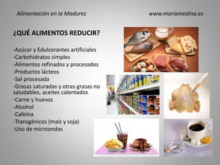 ¿QUÉ ALIMENTOS REDUCIR?
-Azúcar y Edulcorantes artificiales
-Carbohidratos simples
-Alimentos refinados y procesados
-Productos lácteos
-Sal procesada
-Grasas saturadas y otras grasas no
saludables, aceites calentados
-Carne y huevos
-Alcohol
-Cafeína
-Transgénicos (maíz y soja)
-Uso de microondas
Alimentación en la Madurez www.mariamedina.es
 