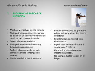 2. SUGERENCIAS BÁSICAS DE
NUTRICIÓN
• Masticar y ensalivar bien la comida.
• No ingerir ningún alimento cuando
se está bajo una situación de tensión
nerviosa extrema o estresante.
• Comer alimentos variados.
• No ingerir en exceso alimentos y
bebidas ricos en azúcar.
• Reducir el consumo de sal y de
alimentos que la contengan en
exceso.
• No abusar de los medicamentos.
• Reducir el consumo de grasas de
origen animal y alimentos ricos en
colesterol.
• Realizar alguna actividad física
diariamente.
• Ingerir diariamente 5 frutas y 5
verduras de 5 colores.
• Consumir a menudo cereales
integrales variados.
• No usar productos tóxicos en el
hogar.
Alimentación en la Madurez www.mariamedina.es
 
