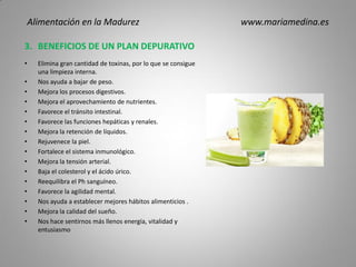 3. BENEFICIOS DE UN PLAN DEPURATIVO
• Elimina gran cantidad de toxinas, por lo que se consigue
una limpieza interna.
• Nos ayuda a bajar de peso.
• Mejora los procesos digestivos.
• Mejora el aprovechamiento de nutrientes.
• Favorece el tránsito intestinal.
• Favorece las funciones hepáticas y renales.
• Mejora la retención de líquidos.
• Rejuvenece la piel.
• Fortalece el sistema inmunológico.
• Mejora la tensión arterial.
• Baja el colesterol y el ácido úrico.
• Reequilibra el Ph sanguíneo.
• Favorece la agilidad mental.
• Nos ayuda a establecer mejores hábitos alimenticios .
• Mejora la calidad del sueño.
• Nos hace sentirnos más llenos energía, vitalidad y
entusiasmo
Alimentación en la Madurez www.mariamedina.es
 