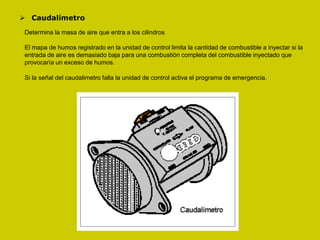  Caudalímetro
Determina la masa de aire que entra a los cilindros
El mapa de humos registrado en la unidad de control limita la cantidad de combustible a inyectar si la
entrada de aire es demasiado baja para una combustión completa del combustible inyectado que
provocaría un exceso de humos.
Si la señal del caudalimetro falla la unidad de control activa el programa de emergencia.
 