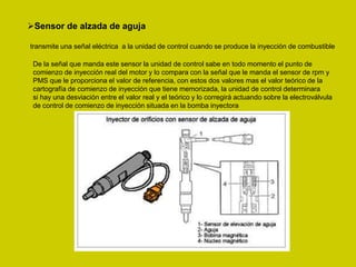 Sensor de alzada de aguja
transmite una señal eléctrica a la unidad de control cuando se produce la inyección de combustible
De la señal que manda este sensor la unidad de control sabe en todo momento el punto de
comienzo de inyección real del motor y lo compara con la señal que le manda el sensor de rpm y
PMS que le proporciona el valor de referencia, con estos dos valores mas el valor teórico de la
cartografía de comienzo de inyección que tiene memorizada, la unidad de control determinara
si hay una desviación entre el valor real y el teórico y lo corregirá actuando sobre la electroválvula
de control de comienzo de inyección situada en la bomba inyectora
 