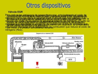 Para reducir las emisiones de gases de escape, principalmente el oxido de
nitrógeno (Nox), se utiliza el Sistema EGR (Exhaust gas recirculation) que
reenvía una parte de los gases de escape al colector de admisión, con ello se
consigue que descienda el contenido de oxigeno en el aire de admisión que
provoca un descenso en la temperatura de combustión que reduce el oxido de
nitrógeno (Nox).
Cuando debe activarse el sistema EGR y cual es la cantidad de gases de
escape que deben ser enviados al colector de admisión, es calculado por la
unidad de control, teniendo en cuenta el régimen motor (nº de rpm), el
caudal de combustible inyectado, el caudal de aire aspirado, la temperatura
del motor y la presión atmosférica reinante.
La unidad de control tiene memorizado una cartografía EGR que teniendo
en cuenta los parámetros anteriores actúa sobre la electroválvula de
control de vació para abrir la válvula EGR y se provoque la recirculación
de los gases de escape a la admisión.
Válvula EGR
 