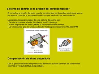 Sistema de control de la presión del Turbocompresor
El control de la presión del turbo va estar condicionado por la gestión electrónica que se
encarga de controlar la sobrepresión del turbo por medio de una electroválvula.
Las características principales de este sistema de control son:
- Permite sobrepasar el valor de máxima presión de carga.
- A altos regímenes del motor (RPM), la sobrepresión esta limitada.
- La velocidad de giro del turbo puede subir hasta aproximadamente 110.000 RPM.
Compensación de altura automática
Con la gestión electrónica la potencia no disminuirá aunque cambien las condiciones
externas al vehículo (altitud, temperatura).
 
