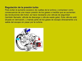Regulación de la presión turbo
Para evitar el aumento excesivo de vueltas de la turbina y compresor como
consecuencia de una mayor presión de los gases a medida que se aumenten
las revoluciones del motor, se hace necesaria una válvula de seguridad
(también llamada: válvula de descarga o válvula waste gate). Esta válvula está
situada en derivación, y manda parte de los gases de escape directamente a la
salida del escape sin pasar por la turbina.
 