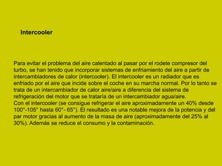 Intercooler
Para evitar el problema del aire calentado al pasar por el rodete compresor del
turbo, se han tenido que incorporar sistemas de enfriamiento del aire a partir de
intercambiadores de calor (intercooler). El intercooler es un radiador que es
enfriado por el aire que incide sobre el coche en su marcha normal. Por lo tanto se
trata de un intercambiador de calor aire/aire a diferencia del sistema de
refrigeración del motor que se trataría de un intercambiador agua/aire.
Con el intercooler (se consigue refrigerar el aire aproximadamente un 40% desde
100°-105° hasta 60°- 65°). El resultado es una notable mejora de la potencia y del
par motor gracias al aumento de la masa de aire (aproximadamente del 25% al
30%). Además se reduce el consumo y la contaminación.
 