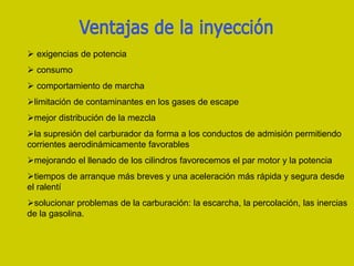  exigencias de potencia
 consumo
 comportamiento de marcha
limitación de contaminantes en los gases de escape
mejor distribución de la mezcla
la supresión del carburador da forma a los conductos de admisión permitiendo
corrientes aerodinámicamente favorables
mejorando el llenado de los cilindros favorecemos el par motor y la potencia
tiempos de arranque más breves y una aceleración más rápida y segura desde
el ralentí
solucionar problemas de la carburación: la escarcha, la percolación, las inercias
de la gasolina.
 