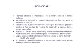 INDICACIONES
● Rechazo absoluto o incapacidad de la madre para la lactancia
materna
● Necesidad de disminuir el contenido de proteínas, fósforo y sodio, a
través de la dilución
● Necesidad de sustituir la crema de leche por mezclas de grasas y
aceites, a los efectos de mejorar la absorción y aportar ácidos
grasos esenciales
● Necesidad de adicionar minerales y vitaminas dentro de márgenes
establecidos para satisfacer la ingesta recomendada de nutrientes
● Lograr una densidad calórica comparable a la de la leche de madre
(de 65 a 70 cal/dl)
● Aumentar el contenido de hidratos de carbono mediante la adición
de mayor cantidad de lactosa
 