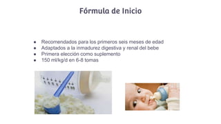 Fórmula de Inicio
● Recomendados para los primeros seis meses de edad
● Adaptados a la inmadurez digestiva y renal del bebe
● Primera elección como suplemento
● 150 ml/kg/d en 6-8 tomas
 