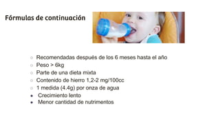 Fórmulas de continuación
○ Recomendadas después de los 6 meses hasta el año
○ Peso > 6kg
○ Parte de una dieta mixta
○ Contenido de hierro 1,2-2 mg/100cc
○ 1 medida (4.4g) por onza de agua
● Crecimiento lento
● Menor cantidad de nutrimentos
 