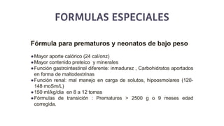 FORMULAS ESPECIALES
Fórmula para prematuros y neonatos de bajo peso
●Mayor aporte calórico (24 cal/onz)
●Mayor contenido proteico y minerales
●Función gastrointestinal diferente: inmadurez , Carbohidratos aportados
en forma de maltodextrinas
●Función renal: mal manejo en carga de solutos, hipoosmolares (120-
148 moSm/L)
●150 ml/kg/dia en 8 a 12 tomas
●Fórmulas de transición : Prematuros > 2500 g o 9 meses edad
corregida.
 