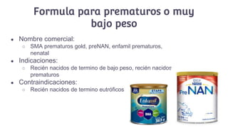 Formula para prematuros o muy
bajo peso
● Nombre comercial:
○ SMA prematuros gold, preNAN, enfamil prematuros,
nenatal
● Indicaciones:
○ Recién nacidos de termino de bajo peso, recién nacidos
prematuros
● Contraindicaciones:
○ Recién nacidos de termino eutróficos
 