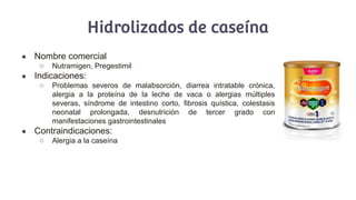 Hidrolizados de caseína
● Nombre comercial
○ Nutramigen, Pregestimil
● Indicaciones:
○ Problemas severos de malabsorción, diarrea intratable crónica,
alergia a la proteína de la leche de vaca o alergias múltiples
severas, síndrome de intestino corto, fibrosis quística, colestasis
neonatal prolongada, desnutrición de tercer grado con
manifestaciones gastrointestinales
● Contraindicaciones:
○ Alergia a la caseína
 