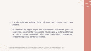 ● La alimentación enteral debe iniciarse tan pronto como sea
posible.
● El objetivo es lograr suplir los nutrimentos suficientes para su
sobrevida, crecimiento y desarrollo neurológico y evitar problemas
a futuro como obesidad, síndrome metabólico, problemas,
endocrinológicos y cardiovasculares.
NORMAS Y PROCEDIMIENTOS DE NEONATOLOGÍA; INSTITUTO NACIONAL DE PERINATOLOGIA, 2015
 