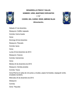 DESARROLLO FÍSICO Y SALUD.
NOMBRE: URIEL MARTINEZ CERVANTES
1 “C”
COORD. DEL CURSO: RENE JIMÉNEZ BLAS
Alimentación.

Sábado 21 de diciembre.
Desayuno: Coliflor capeada
Comida: Carne Azada
Cena:
Domingo 22 de diciembre
Desayuno: Pescado
Comida: tacos
Cena:
Lunes 23 de diciembre de 2013
Desayuno: Huevos
Comida: Camarones
Cena:
Martes 24 de diciembre de 2013
Desayuno: Gordas picadas
Comida: Tacos
Cena:Pierna en salsa de vino jerez y ciruelas, papas horneadas, espagueti verde,
ensalada navideña.
Miércoles 25 de diciembre de 2013
Desayuno:
Comida:
Cena: Tlayudas

 