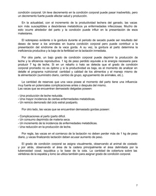 condición corporal. Un leve decremento en la condición corporal puede pasar inadvertido, pero
un decremento fuerte puede afectar salud y producción.
En la actualidad, con el incremento de la productividad lechera del ganado, las vacas
son más susceptibles a desórdenes metabólicos ya enfermedades infecciosas. Mucho de
esto ocurre alrededor del parto y la condición puede influir en la presentación de esos
malestares.
El sobrepeso evidente o la gordura durante el periodo de secado puede ser resultado del
deseo de tener a los animales en buena condición corporal pero puede contribuir a la
presentación del síndrome de la vaca gorda. A su vez, la gordura al parto determina la
ineficiencia productiva y la baja de la fertilidad en la lactación inmediata.
Por otra parte, un bajo grado de condición corporal puede deprimir la producción de
leche y la eficiencia reproductiva. 1 kg de peso perdido equivale a la energía necesaria para
producir 7 kg de leche. Si en un rebaño o hato se detecta que el grado de condición
corporal promedio no es óptimo y si la productividad es baja, es el momento de analizar en
detalle el programa nutricional: cantidad y calidad de los alimentos y el manejo mismo de
la alimentación (suministro diario, cambio de grupo, agrupamiento de animales, etc.).
La cantidad de reservas que una vaca posee al momento del parto tiene una influencia
muy fuerte en potenciales complicaciones antes o después del mismo.
Las vacas que se encuentran demasiado delgadas poseen:
- Una producción de leche reducida.
- Una mayor incidencia de ciertas enfermedades metabólicas.
- Un reinicio demorado del ciclo estral postparto.
Por otro lado, las vacas que se encuentran demasiado gordas poseen:
- Complicaciones al parto (parto difícil.
- Un consumo deprimido de materia seca.
- Un incremento de la incidencia de enfermedades metabólicas.
- Una reducción en la producción de leche.
Por regla, las vacas en el comienzo de la lactación no deben perder más de 1 kg de peso
diario, y vacas finalizando lactación deben acusar aumento de peso.
El grado de condición corporal se asigna visualmente, observando al animal de costado
y por atrás, observando el área de la cadera principalmente el área delimitada por la
tuberosidad coxal, isquiática y la base de la cola. La cantidad de cobertura sobre las
vértebras de la espalda y lomo se utiliza también para asignar grado de condición corporal.

7

 