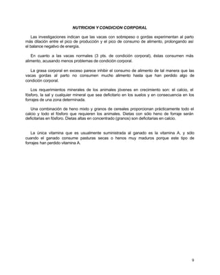 NUTRICION Y CONDICION CORPORAL
Las investigaciones indican que las vacas con sobrepeso o gordas experimentan al parto
más dilación entre el pico de producción y el pico de consumo de alimento, prolongando así
el balance negativo de energía.
En cuanto a las vacas normales (3 pts. de condición corporal), éstas consumen más
alimento, acusando menos problemas de condición corporal.
La grasa corporal en exceso parece inhibir el consumo de alimento de tal manera que las
vacas gordas al parto no consumen mucho alimento hasta que han perdido algo de
condición corporal.
Los requerimientos minerales de los animales jóvenes en crecimiento son: el calcio, el
fósforo, la sal y cualquier mineral que sea deficitario en los suelos y en consecuencia en los
forrajes de una zona determinada.
Una combinación de heno mixto y granos de cereales proporcionan prácticamente todo el
calcio y todo el fósforo que requieren los animales. Dietas con sólo heno de forraje serán
deficitarias en fósforo. Dietas altas en concentrado (granos) son deficitarias en calcio.

La única vitamina que es usualmente suministrada al ganado es la vitamina A, y sólo
cuando el ganado consume pasturas secas o henos muy maduros porque este tipo de
forrajes han perdido vitamina A.

9

 