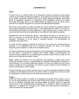 LOS MINERALES
Calcio
El calcio (Ca) es un nutriente critico en la alimentación practica del ganado vacuno lechero
a pesar de que el 98% del calcio del organismo, se encuentra en los huesos y en los dientes,
el Ca realiza numerosas funciones clave en los t jidos blandos del ganado. Entre estas
e
figuran la coagulación sanguínea y la regulación de la excitabilidad normal de los tejidos.
Los apeles funcionales del Ca en los tejidos blandos del organismo son tan críticos que el
nivel de Ca en el plasma sanguíneo es uno de los más perfectamente regulados.
Este hecho, puede ponerse de relieve al indicar que la fiebre de leche se presenta cuando el
Ca del plasma sanguíneo desciende hasta un nivel substancialmente inferior a lo normal. La
vaca lechera puede recibir una dieta deficiente en calcio durante meses o incluso años sin
que se produzca una disminución apreciable en los niveles de Ca del plasma sanguíneo.
Generalmente, solo las deficiencias agudas o prolongadas dan lugar a un descenso en el
ritmo de crecimiento o la producción de leche. Sin embargo, estas deficiencias extremas se
presentan, únicamente, si no se presta la suficiente atención a la administración de
cantidades adecuadas de Ca.
La fiebre de leche (paresia puerperal) se produce en las vacas como c
onsecuencias de
trastornos en el metabolismo del Ca. El descenso marcado del calcio en el plasma
sanguíneo, parece deberse a un fallo en la homeostásis del Ca.
El consumo elevado de Ca durante el periodo en que las vacas están secas(mas de IOO-125g
por día) tiende a incrementar la incidencia de la fiebre vitularia. La administración de
raciones de bajo contenido en Ca durante algunas semanas antes del parto, puede ser útil
para reducir la incidencia de la fiebre, vitularia.
Deben evitarse los niveles de Ca muy superiores a los indicados en tablas. Salvo en las
fechas que preceden al parto, la administración de cantidades moderadamente excesivas a
vacas lecheras, no ha causado problemas evidentes. En toros que recibieron de tres a cinco
veces la cantidad de Ca recomendada. Se observo una gran incidencia de anormalidades en
huesos y articulaciones, como la rigidez.
Aunque el ganado vacuno lechero necesita mas Ca que otros elementos minerales, excepto
el potasio, es relativamente más fácil y económico añadir un suplemento de Ca para cubrir
las necesidades. La piedra caliza es una fuente muy económica de Ca.
Fósforo
El 85% del fósforo total(P) se localiza en el esqueleto del ganado vacuno lechero, y con el
Ca son los macroelementos que forman la base mineral de los huesos y los dientes. Además
el p es un elemento importante para los demás tejidos del ganado vacuno. Es elemento
mineral clave en las transformaciones bioquímicas de la energía en todas las células del
organismo. La utilización de la energía en las células del animal provocan la formación y
rotura de enlaces de P de alta energía.

13

 
