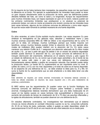En la mayoría de los hatos lecheros bien manejados, las pequeñas cosas son las que hacen
la diferencia en el fondo. Por ejemplo la suplementación de minerales traza puede no tener
un gran impacto directamente sobre la producción de leche, pero las deficiencias pueden
afectarla fertilidad del hato, así como la salud y la longevidad. Aunque los requerimientos
para muchos minerales traza, son bajos( expresado en ppm en la ración, todavía pueden ser
los primeros nutrimientos limitantes que predisponen a no alcanzar su potencial de
producción láctea; con esto en mente se presenta una revisión concisa de los minerales traza
para vacas lecheras, algunos de los síntomas comunes de deficiencia y como estar seguro
de que las vacas están tomando la cantidad necesaria de una fuente disponible.
Cobre
En años recientes, el cobre (Cu)ha recibido mucha atención. Las vacas requieren Cu para
sintetizar la hemoglobina en los glóbulos rojos, absorber y metabolizar hierro y para
muchas enzimas corporales NRC de 1989 se refiere a los requerimientos del Cu como 10
ppm en la dieta, sin embargo, muchos nutriólogos piensan que niveles mayores son
benéficos, porque muchos factores pueden limitar la absorción del Cu; por ejemplo altos
niveles de molibdeno (Mo) pueden interferir con la absorción del Cu. En estos casos
mantener una relación Cu/Mo de 6: 1 asegurará una absorción adecuada de Cu Altos niveles
de azufre ( S) , ya sea a partir del agua de bebida ó de un exceso de proteína degradable
también puede disminuir la absorción del Cu. Los signos comunes de deficiencia de Cu
incluyen disminución del crecimiento, deficiencia en el sistema inmune y pelo rugoso En
un estado de deficiencia de Cu, es común que el pelo negro periorbital y de el borde de las
orejas se vuelva café rojizo ó gris Las vacas con deficiencia de Cu presentan
frecuentemente calores débiles y grados de concepción reducida. Eso también puede dañar
la producción láctea. La fuente de Cu suplementario es tan importante como su nivel. El
sulfato de cobre y el Cu son los más disponibles y el óxido de cobre es el menos disponible.
Si se sospecha de una deficiencia de Cu , se debe analizar la dieta para Cu, S y Mo. En
suma la fuente de Cu suplementaria que se está añadiendo a la dieta debe tener una alta
disponibilidad.
Zinc
Este elemento se requiere, por varias enzimas involucradas en funciones básicas comunes a
todas las células corporales; en resumen, las vacas requieren zinc ( Zn) para metabolismo de
proteínas y carbohidratos.

El NRC estima que los requerimientos Zn pueden variar con la función fisiológica; los
síntomas comunes de deficiencia de Zn incluyen: pobre fertilidad y conducta estral
anormal, investigaciones italianas recientes demostraron que una dieta inadecuada de Zn
causó en los tejidos suaves en vacas lecheras más susceptibilidad a infecciones y un
aumento del promedio de tiempo de cicatrización de 32 a 70 días Las pezuñas inflamadas y
la rigidez de articulaciones, también se pueden observar con una deficiencia de Zn.
En estudios altamente controlados, los investigadores han demostrado que el sistema
inmune es menos eficiente en combatir infecciones cuando no se ha. consumido suficiente
Zn. El Zn en forma de óxido, carbonato, sulfato ó quelato ya están disponibles; añadir Zn
para proporcionar 0.5 al 2% de Zn en una mezcla de sal a libre selección es un medio para

15

 
