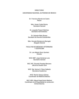 DIRECTORIO
UNIVERSIDAD NACIONAL AUTONOMA DE MEXICO

Dr. Francisco Barnés de Castro
Rector
Mtro. Xavier Cortés Rocha
Secretario General
Dr. Leopoldo Paasch Martínez
Secretario Administrativo
Dr. Salvador Malo Álvarez
Secretario de Asuntos Estudiantiles
Mtro. Gonzalo Moctezuma Barragán
Abogado General
FACULTAD DE MEDICINA VETERINARIA
Y ZOOTECNIA
Dr. Luis Alberto Zarco Quintero
Director
MVZ. MSP. Jorge Cárdenas Lara
Secretario General
MVZ. MC. Eduardo Posadas Manzano
Jefe de la División SUA
MVZ. Dipl. Norma S. Pérez Gallardo
Secretaria Académica
MVZ. Ramón Gasque Gómez
Coordinador de Material Didáctico
MVZ. MPA. Miguel Ángel Quiróz Martínez
Coordinador de la Especialidad en producción
Animal: Bovinos

 