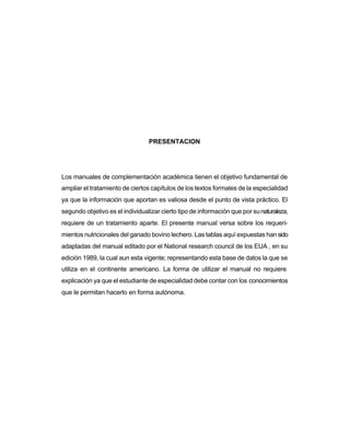 PRESENTACION

Los manuales de complementación académica tienen el objetivo fundamental de
ampliar el tratamiento de ciertos capítulos de los textos formales de la especialidad
ya que la información que aportan es valiosa desde el punto de vista práctico. El
segundo objetivo es el individualizar cierto tipo de información que por su naturaleza,
requiere de un tratamiento aparte. El presente manual versa sobre los requerímientos nutricionales del ganado bovino lechero. Las tablas aquí expuestas han sido
adaptadas del manual editado por el National research council de los EUA , en su
edición 1989, la cual aun esta vigente; representando esta base de datos la que se
utiliza en el continente americano. La forma de utilizar el manual no requiere
explicación ya que el estudiante de especialidad debe contar con los conocimientos
que le permitan hacerlo en forma autónoma.

 
