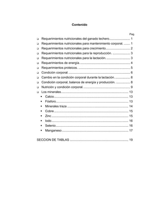 Contenido
Pag.

Requerimientos nutricionales del ganado lechero........................ 1
Requerimientos nutricionales para mantenimiento corporal. ....... 1
Requerimientos nutricionales para crecimiento............................ 2
Requerimientos nutricionales para la reproducción. .................... 3
Requerimientos nutricionales para la lactación. ........................... 3
Requerimientos de energía. ......................................................... 4
Requerimientos proteicos. ........................................................... 5
Condición corporal. ...................................................................... 6
Cambio en la condición corporal durante la lactación. ................. 8
Condición corporal, balance de energía y producción. ................ 8
Nutrición y condición corporal. ..................................................... 9
Los minerales............................................................................. 13
Calcio..................................................................................... 13
Fósforo................................................................................... 13
Minerales traza ...................................................................... 14
Cobre ..................................................................................... 15
Zinc ........................................................................................ 15
Iodo........................................................................................ 16
Selenio................................................................................... 16
Manganeso ............................................................................ 17
SECCION DE TABLAS ................................................................... 19

 