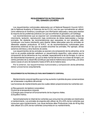 REQUERIMIENTOS NUTRICIONALES
DEL GANADO LECHERO

Los requerimientos nutricionales elaborados por el National Research Council, N.R.C.
(de la National Academy of Sciences de los E.U.A.) son los que normalmente se utilizan
como referencia en América y constituyen una información adecuada y veraz para resolver
la mayoría de los problemas prácticos con que se enfrentan el ganadero y el nutriólogo.
Las recomendaciones que se exponen son consideradas adecuadas para etapas de
crecimiento, lactación, reproducción, bajo condiciones de dietas balanceadas y manejo
promedio. No obstante, las recomendaciones aquí expuestas no son absolutas, sólo
constituyen una buena orientación para diseñar dietas adecuadas para los animales en
diferentes estados productivos. El N.R.C. no da recomendaciones nutricionales para
situaciones extremas en las que se pueden encontrar los animales. Por ejemplo: climas
extremos (tórridos) y otros factores de estrés.
Los requerimientos de los animales se asocian a la composición de los alimentos, sin la
cual no es posible pretender satisfacer un requerimiento específico, cabe aclarar que la
composición de los alimentos es muy variable, especialmente la de los forrajes, lo cual es
de trascendental importancia, ya que la dieta normal del bovino es a base de forrajes y en
ciertos periodos de su desarrollo constituye casi toda la materia seca consumida, y en otros
casos (vacas en pico de lactación) hasta el 50% de la materia seca.
Por lo anterior, los requerimientos nutricionales y composición de los alimentos
deben presentarse conjuntamente.

REQUERIMIENTOS NUTRICIONALES PARA MANTENIMIENTO CORPORAL

Mantenimiento corporal significa que no hay aumento ni pérdida de peso conservandose
así el bienestar o equilibrio del animal.
Las funciones de mantenimiento para los cuales deben proporcionarse los nutrientes son:
a) Recuperación de tejido(s) corporal(es)
Control de la temperatura corporal.
c) Energía para conservar el funcionamiento de los órganos vitales.
d) Equilibro hídrico.
Aproximadamente la mitad de los nutrientes que consumen los animales son destinados
a mantenimiento. Los animales de engorda sólo utilizan de 30 a 40% de los nutrientes que
consumen para mantenimiento. Las vacas lecheras altas Productoras (más de 40 kg./día)
sólo utilizan 20 a 25% de los nutrientes consumidos en su mantenimiento.

1

 