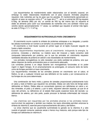 Los requerimientos de mantenimiento están relacionados con el tamaño corporal, sin
embargo no están relacionados linealmente con el peso corporal. Animales pequeños
requieren más nutrientes por kg de peso que los grandes. El mantenimiento aproximado en
relación al peso se expresa como pO.75 en lugar de p1.OO , así si un animal de 220 kg requiere
6.75kg. de alimento (MS) por día, un animal de 450 kg del mismo tipo no requerirá el
doble de alimento para cubrir sus necesidades de nutrientes sino una cantidad menor que
vendría siendo aproximadamente 1.7 veces. La cantidad que requiere el animal más ligero
es esta: 6.75 kg x 1.7 = 11.47 kg

REQUERIMIENTOS NUTRICIONALES PARA CRECIMIENTO
El crecimiento ocurre cuando la síntesis de proteínas sobrepasa a su desgaste, y cuando
las células incrementan en número o en tamaño o la combinación de ambos.
El crecimiento a nivel tisular sucede en primer lugar en el tejido muscular seguido de
hueso y tejido conectivo.
Existen requerimientos importantes para el crecimiento incluyendo la energía, la
proteína, minerales y vitaminas. La materia seca del músculo y tejido conectivo está
compuesta básicamente por proteína, por lo que los animales en crecimiento requieren
cantidades elevadas de proteína en adición a las necesidades de mantenimiento.
Los animales monogástricos no sólo necesitan una cierta cantidad de proteína, sino que
deben disponer de ciertos aminoácidos para un crecimiento adecuado.
Los rumiantes jóvenes ó en etapa lactante son monogástricos funcionales al no poder
ingerir ni digerir forrajes. Si el amamantamiento es prolongado, el consumo tanto de leche
como de forrajes permitirá un buen crecimiento.
Los requerimientos minerales de los animales jóvenes en crecimiento son el calcio, el
fósforo, la sal, y cualquier mineral que sea deficitario en los suelos y por consecuencia en
los forrajes de una zona determinada.
Una combinación de heno mixto y granos de cereales proporcionará prácticamente todo
el calcio y todo el fósforo que requieren los animales. Dietas con sólo heno de forraje serán
deficientes en fósforo. Dietas altas en concentrado (granos) son deficitarias en calcio y en
dos minerales, el yodo y el selenio, y por lo tanto, requieren atención especial, ya que en el
caso del primero, su deficiencia en el estado fetal puede ocasionar bocio del neonato. La
deficiencia de selenio, por otra parte, puede provocar la llamada enfermedad del músculo
blanco.
Las vitaminas son requeridas por los animales jóvenes si los animales tienen
oportunidad de pastorear y también sus madres, los rayos ultravioleta permiten entonces la
síntesis de vitamina D, esencial para el aprovechamiento del calcio y del fósforo.
La única vitamina que es usualmente suministrada la ganado es la vitamina A y sólo
cuando el ganado consume pasturas secas o henos muy maduros, esto porque este tipo de
forrajes son deficientes en vitamina A.

2

 