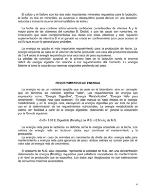 El calcio y el fósforo son los dos más importantes minerales requeridos para la lactación,
la leche es rica en minerales; su ausencia o desequilibrio puede derivar en una lactación
reducida e incluso la muerte del animal (fiebre de leche).
La leche de v
aca contiene adicionalmente cantidades considerables de vitamina A y la
mayor parte de las vitaminas del complejo B. Debido a que las vacas son rumiantes, es
innecesario que sean complementadas sus dietas con estas vitaminas y sólo requieren
suplementación de vitamina D si el ganado es criado en confinamiento (con poco acceso al
sol) lo que es por lo general poco probable.
La energía es quizás el más importante requerimiento para la producción de leche. La
energía requerida se basa en el volumen de leche producida: una vaca alta productora necesita
de 3 a 4 veces la energía requerida por una vaca seca de peso equivalente.
La pérdida de condición corporal en la primera fase de la lactación revela el enorme
déficit de energía ingerida con relación a los requerimientos del momento. La energía
faltante la toma la vaca de sus reservas corporales perdiendo así peso.

REQUERIMIENTOS DE ENERGIA
La energía no es un nutriente tangible que se aisle en el laboratorio, sino un concepto
que en términos de nutrición significa "calor". Los requerimientos de energía son
expresados como: "Energía Digestible", "Energía Metabolizable", "Energía Neta para
crecimiento", "Energía neta para lactación". En este manual se hace énfasis en la energía
metabolizable y en la energía neta, excluyendo la energía digestible por ser ésta de poco
uso en la determinación de los requerimientos nutricionales. La energía metabolizable se
estima con facilidad a partir de la energía digestible, obteniendo en general la conversión
por la fórmula siguiente:
-0.45+ 1.01 E. Digestible (Mcal/kg.) de M.S. = E.M x kg de M.S.
La energía neta para la lactancia es definida como la energía contenida en la leche. Los
valores de energía neta en lactación dados aquí combinan el mantenimiento y la
producción.
La energía neta en caso de animales en crecimiento de divide en dos: energía neta para
mantenimiento y energía neta para ganancia de peso; ambos valores se suman para dar el
valor total de energía neta de crecimiento.
El consumo de M.S. aquí expuesto, representa la cantidad de M.S. con una concentración
determinada de energía (Mcal/kg) requeridas para satisfacer necesidades de mantenimiento
y el nivel de producción que se especifica. Los datos aquí desglosados no son estimaciones
de consumos máximos alcanzables.

4

 