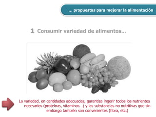 1 Consumir variedad de alimentos...
… propuestas para mejorar la alimentación
La variedad, en cantidades adecuadas, garantiza ingerir todos los nutrientes
necesarios (proteínas, vitaminas…) y las substancias no nutritivas que sin
embargo también son convenientes (fibra, etc.)
 