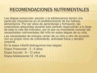 RECOMENDACIONES NUTRIMENTALES
Las etapas preescolar, escolar y la adolescencia tienen una
particular importancia en el establecimiento de los hábitos
alimentarios. Por ser años de aprendizaje y formación, las
costumbres adquiridas durante este periodo repercutirán a lo largo
de toda la vida del individuo, por lo que es importante conocer las
necesidades nutrimentales del niño en estas etapas de su vida.
Las necesidades de energía varían de un niño a otro de acuerdo
con su propio ritmo de crecimiento, actividad física y tamaño
corporal.
En la etapa infantil distinguimos tres etapas:
Etapa Preescolar : 2 - 6 años
Etapa Escolar : 6 - 12 años
Etapa Adolescente:12 -18 años.
 
