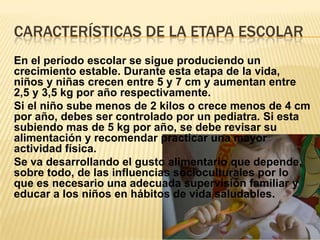 CARACTERÍSTICAS DE LA ETAPA ESCOLAR
En el período escolar se sigue produciendo un
crecimiento estable. Durante esta etapa de la vida,
niños y niñas crecen entre 5 y 7 cm y aumentan entre
2,5 y 3,5 kg por año respectivamente.
Si el niño sube menos de 2 kilos o crece menos de 4 cm
por año, debes ser controlado por un pediatra. Si esta
subiendo mas de 5 kg por año, se debe revisar su
alimentación y recomendar practicar una mayor
actividad física.
Se va desarrollando el gusto alimentario que depende,
sobre todo, de las influencias socioculturales por lo
que es necesario una adecuada supervisión familiar y
educar a los niños en hábitos de vida saludables.
 